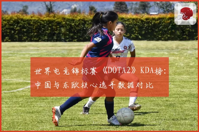 世界电竞锦标赛《DOTA2》KDA榜:中国与东欧核心选手数据对比