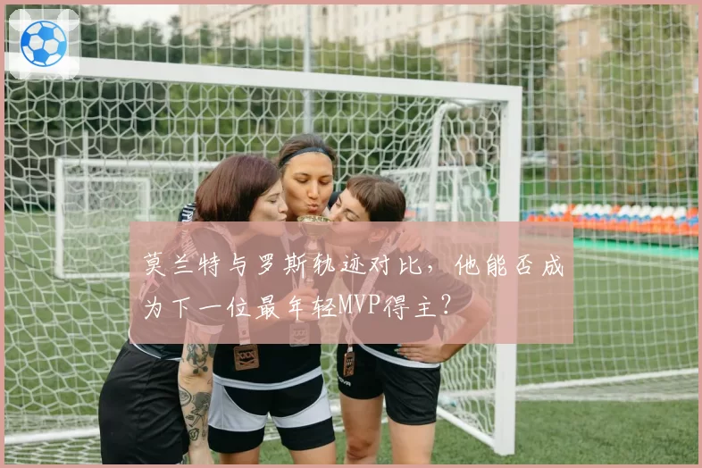 莫兰特与罗斯轨迹对比，他能否成为下一位最年轻MVP得主？