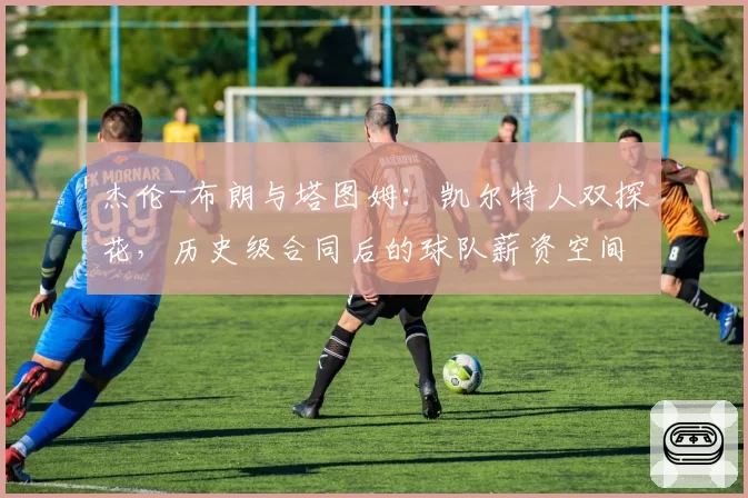 杰伦-布朗与塔图姆：凯尔特人双探花，历史级合同后的球队薪资空间与操作灵活性对比