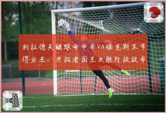 利拉德关键球命中率vs福克斯末节得分王，开拓者国王决胜阶段效率分析