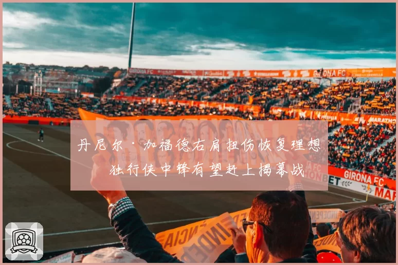丹尼尔·加福德右肩扭伤恢复理想,独行侠中锋有望赶上揭幕战