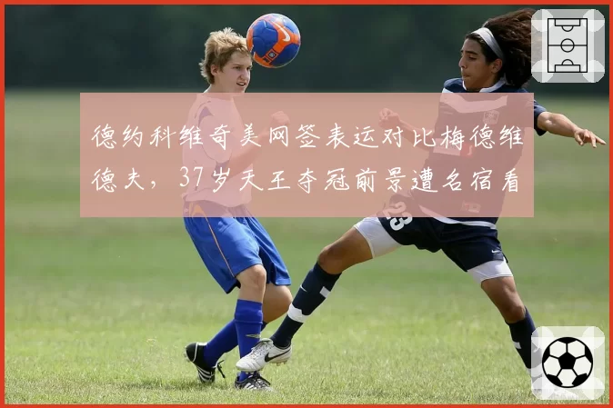 德约科维奇美网签表运对比梅德维德夫，37岁天王夺冠前景遭名宿看衰