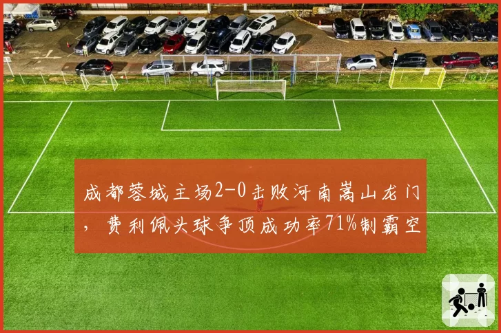 成都蓉城主场2-0击败河南嵩山龙门，费利佩头球争顶成功率71%制霸空域