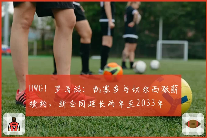 HWG！罗马诺：凯塞多与切尔西涨薪续约，新合同延长两年至2033年