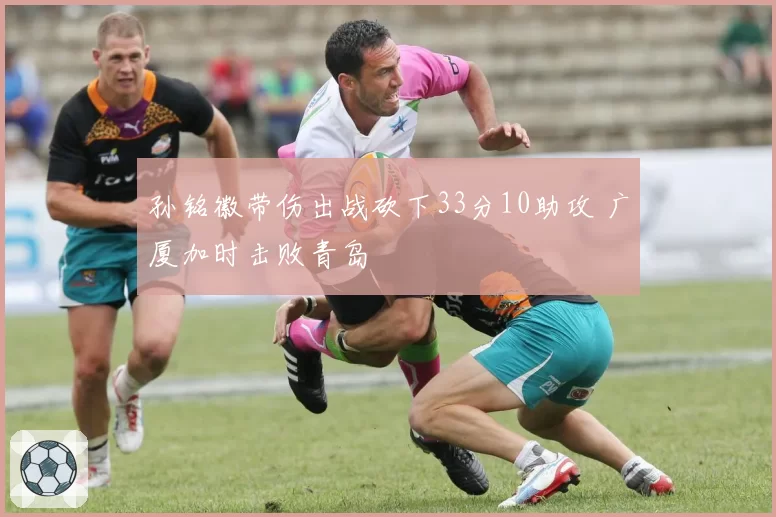 孙铭徽带伤出战砍下33分10助攻 广厦加时击败青岛