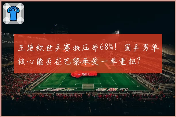王楚钦世乒赛抗压率68%！国乒男单核心能否在巴黎承受一单重担？
