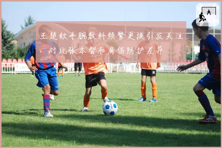 王楚钦手腕敷料频繁更换引发关注,对比张本智和肩伤防护差异