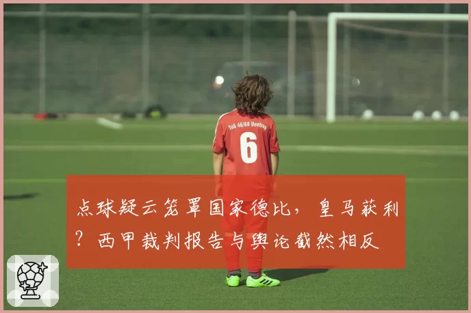 点球疑云笼罩国家德比，皇马获利？西甲裁判报告与舆论截然相反