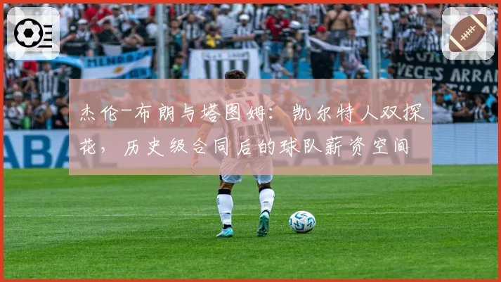 杰伦-布朗与塔图姆：凯尔特人双探花，历史级合同后的球队薪资空间与操作灵活性对比
