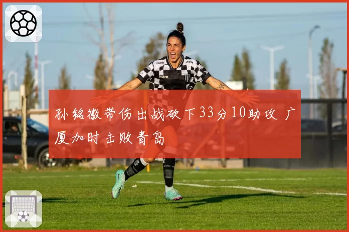 孙铭徽带伤出战砍下33分10助攻 广厦加时击败青岛