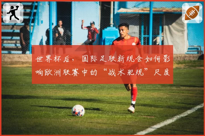 世界杯后,国际足联新规会如何影响欧洲联赛中的“战术犯规”尺度?