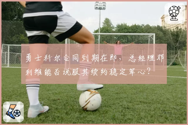 勇士科尔合同到期在即,总经理邓利维能否说服其续约稳定军心?