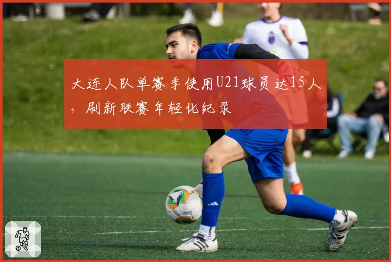 大连人队单赛季使用U21球员达15人，刷新联赛年轻化纪录