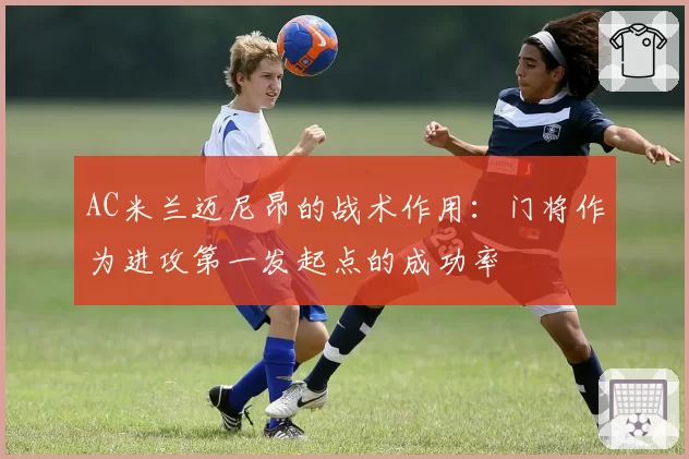 AC米兰迈尼昂的战术作用:门将作为进攻第一发起点的成功率
