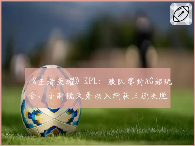 《王者荣耀》KPL:狼队零封AG超玩会,小胖镜天秀切入斩获三连决胜