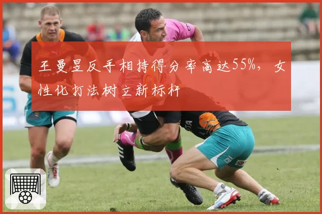 王曼昱反手相持得分率高达55%,女性化打法树立新标杆