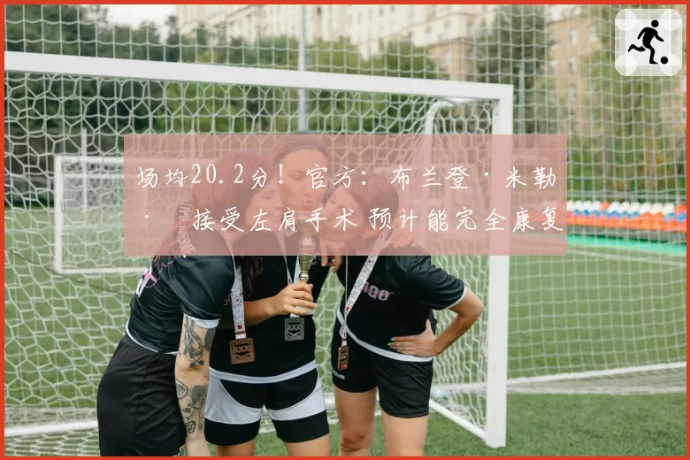 场均20.2分！官方：布兰登·米勒已接受左肩手术 预计能完全康复