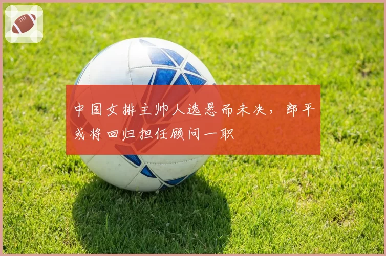 中国女排主帅人选悬而未决,郎平或将回归担任顾问一职