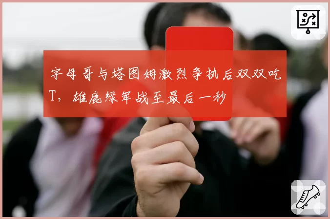 字母哥与塔图姆激烈争执后双双吃T，雄鹿绿军战至最后一秒