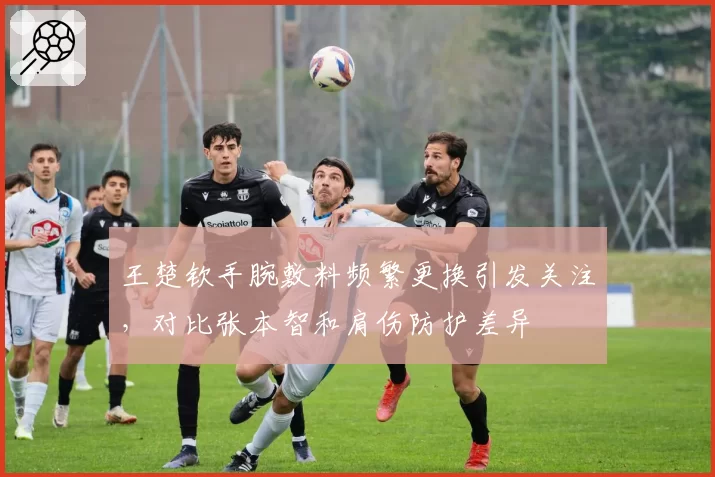 王楚钦手腕敷料频繁更换引发关注,对比张本智和肩伤防护差异