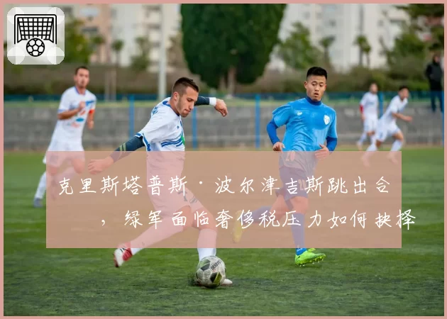 克里斯塔普斯·波尔津吉斯跳出合同,绿军面临奢侈税压力如何抉择?