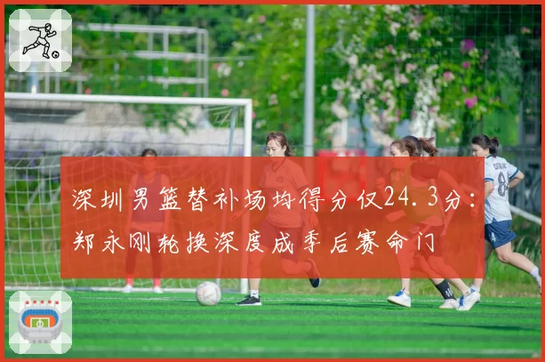 深圳男篮替补场均得分仅24.3分:郑永刚轮换深度成季后赛命门