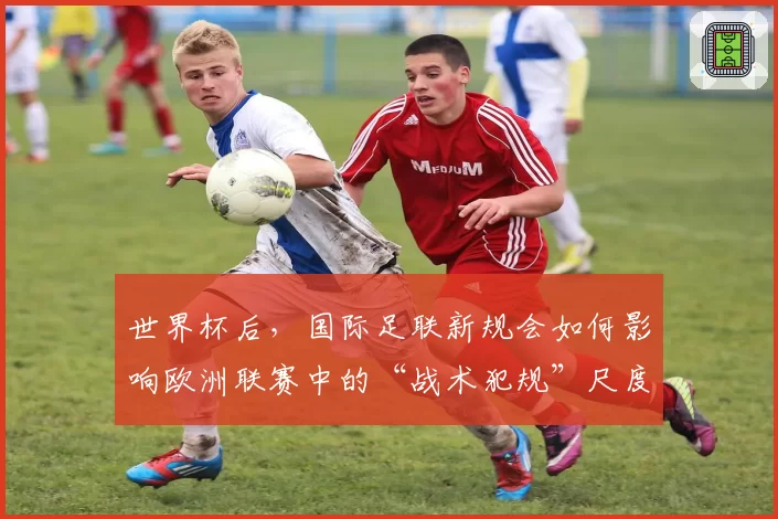 世界杯后,国际足联新规会如何影响欧洲联赛中的“战术犯规”尺度?