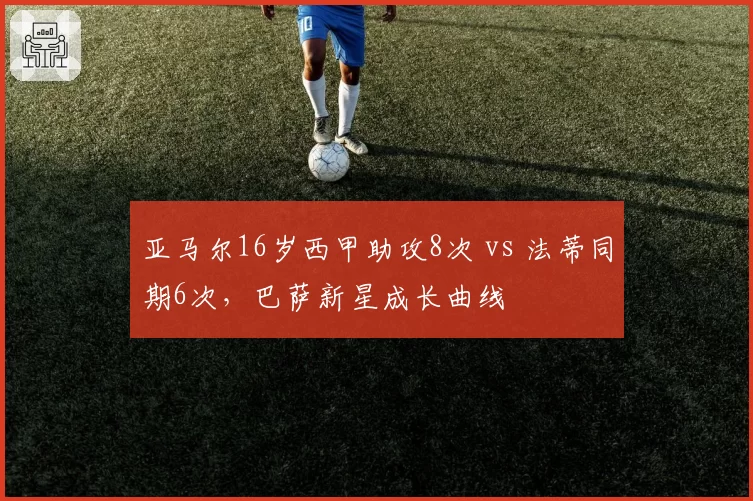 亚马尔16岁西甲助攻8次 vs 法蒂同期6次,巴萨新星成长曲线