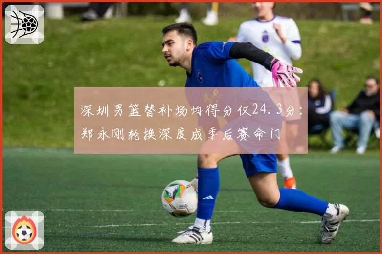 深圳男篮替补场均得分仅24.3分:郑永刚轮换深度成季后赛命门
