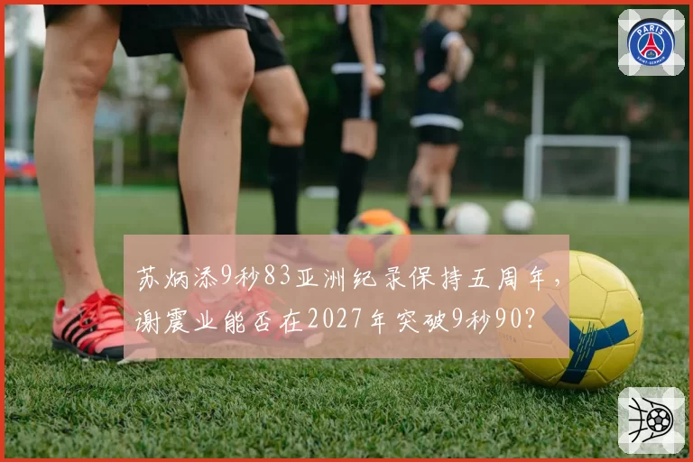 苏炳添9秒83亚洲纪录保持五周年，谢震业能否在2027年突破9秒90？
