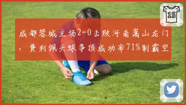 成都蓉城主场2-0击败河南嵩山龙门，费利佩头球争顶成功率71%制霸空域