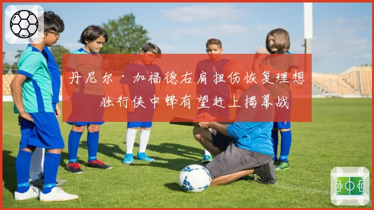 丹尼尔·加福德右肩扭伤恢复理想,独行侠中锋有望赶上揭幕战
