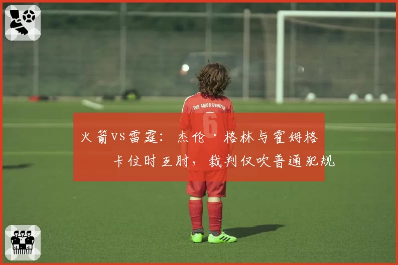 火箭vs雷霆：杰伦·格林与霍姆格伦卡位时互肘，裁判仅吹普通犯规，联盟未追加处罚