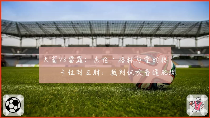火箭vs雷霆：杰伦·格林与霍姆格伦卡位时互肘，裁判仅吹普通犯规，联盟未追加处罚