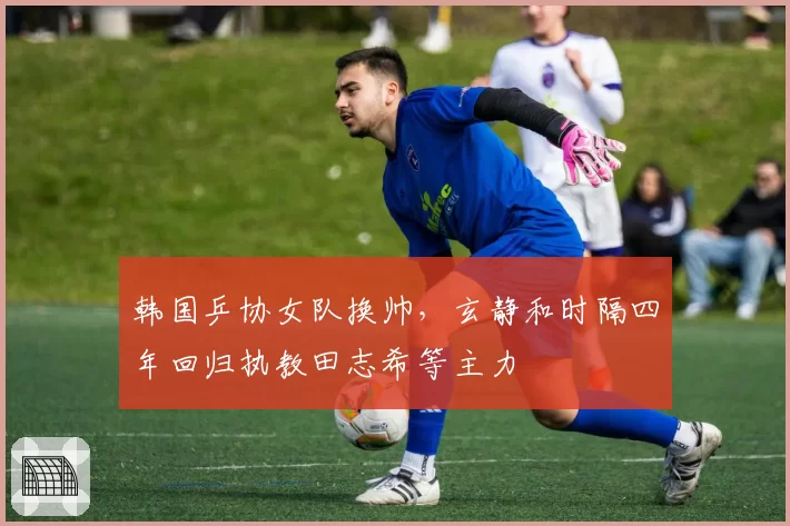韩国乒协女队换帅,玄静和时隔四年回归执教田志希等主力