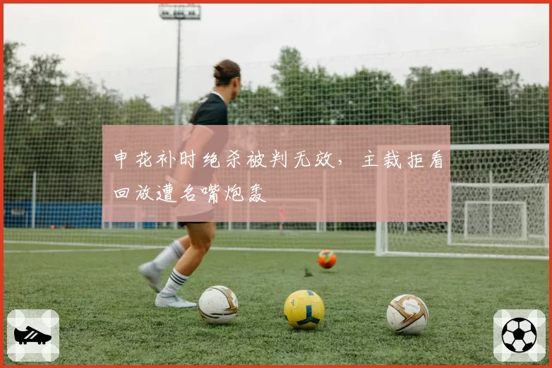 申花补时绝杀被判无效，主裁拒看回放遭名嘴炮轰