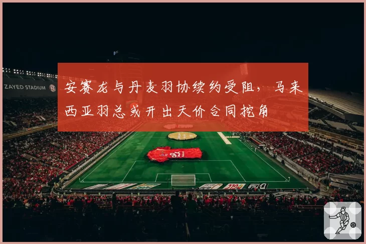 安赛龙与丹麦羽协续约受阻，马来西亚羽总或开出天价合同挖角
