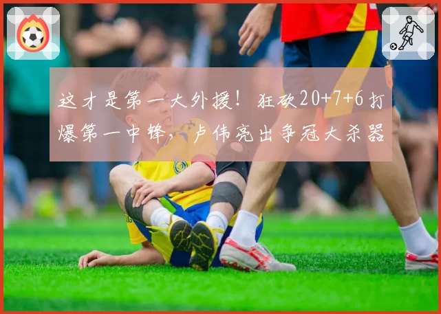 这才是第一大外援！狂砍20+7+6打爆第一中锋，卢伟亮出争冠大杀器