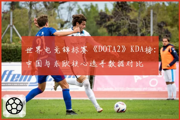 世界电竞锦标赛《DOTA2》KDA榜:中国与东欧核心选手数据对比