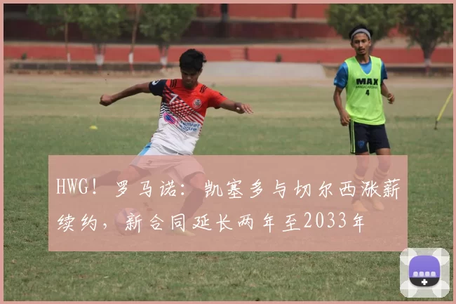 HWG！罗马诺：凯塞多与切尔西涨薪续约，新合同延长两年至2033年