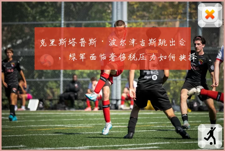 克里斯塔普斯·波尔津吉斯跳出合同,绿军面临奢侈税压力如何抉择?