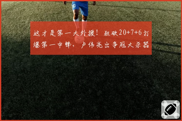 这才是第一大外援！狂砍20+7+6打爆第一中锋，卢伟亮出争冠大杀器