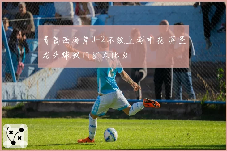 青岛西海岸0-2不敌上海申花 蒋圣龙头球破门扩大比分