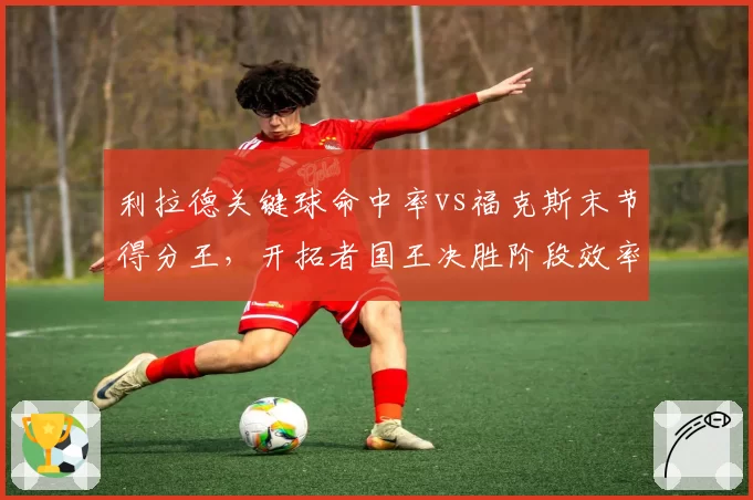 利拉德关键球命中率vs福克斯末节得分王，开拓者国王决胜阶段效率分析