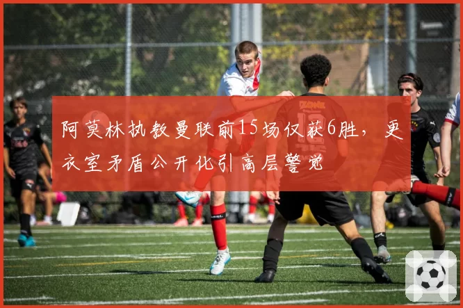 阿莫林执教曼联前15场仅获6胜，更衣室矛盾公开化引高层警觉