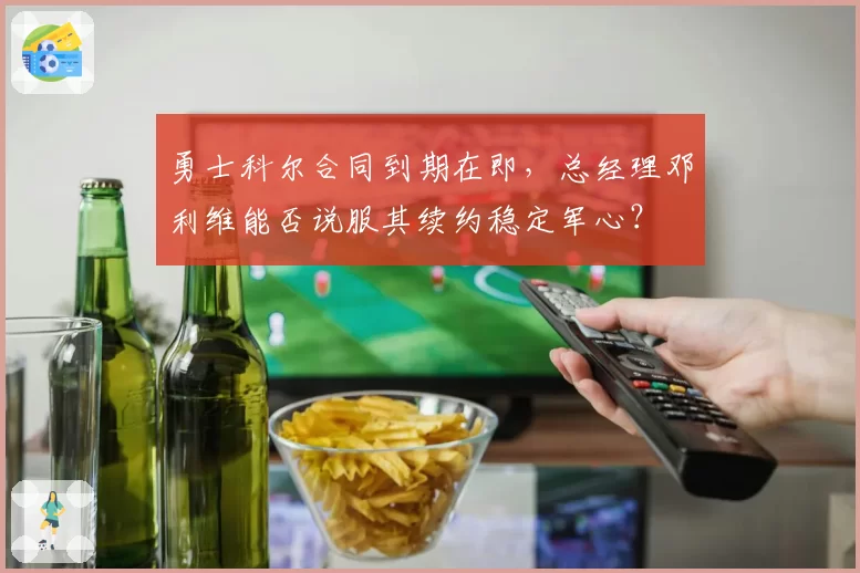 勇士科尔合同到期在即,总经理邓利维能否说服其续约稳定军心?