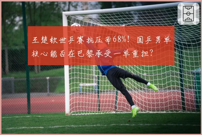 王楚钦世乒赛抗压率68%！国乒男单核心能否在巴黎承受一单重担？
