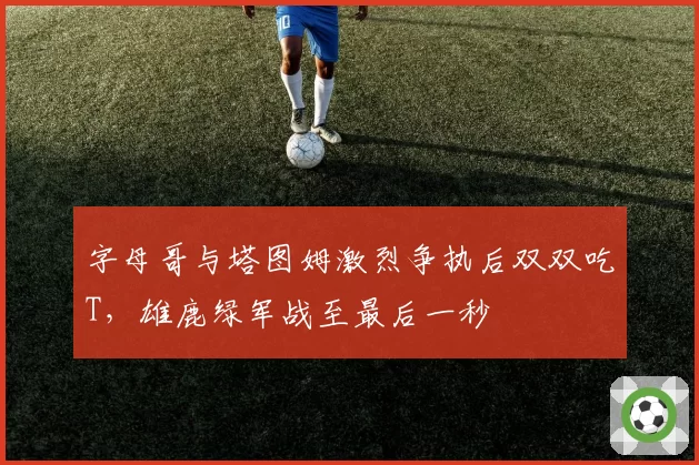 字母哥与塔图姆激烈争执后双双吃T，雄鹿绿军战至最后一秒