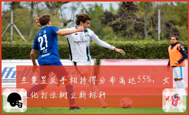 王曼昱反手相持得分率高达55%,女性化打法树立新标杆