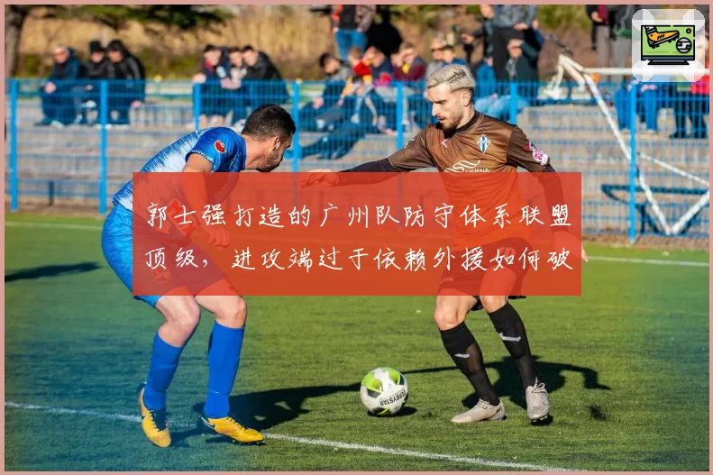 郭士强打造的广州队防守体系联盟顶级，进攻端过于依赖外援如何破局？